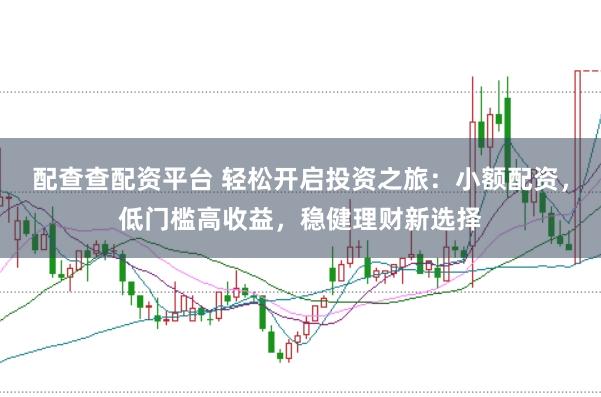 配查查配资平台 轻松开启投资之旅：小额配资，低门槛高收益，稳健理财新选择