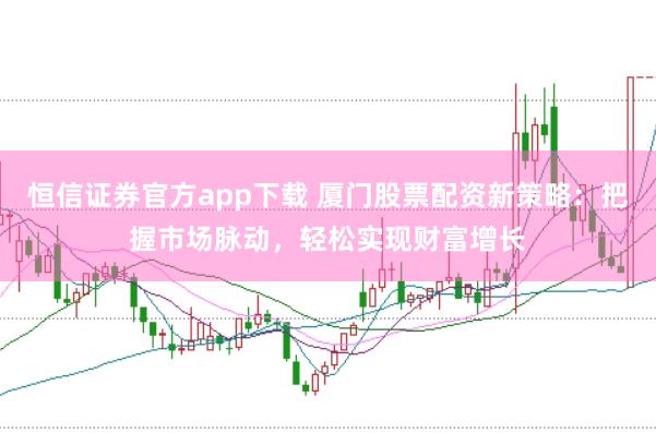 恒信证券官方app下载 厦门股票配资新策略：把握市场脉动，轻松实现财富增长