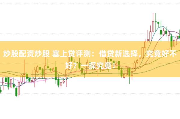 炒股配资炒股 塞上贷评测：借贷新选择，究竟好不好？一探究竟！
