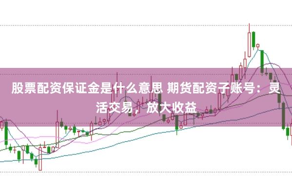 股票配资保证金是什么意思 期货配资子账号：灵活交易，放大收益