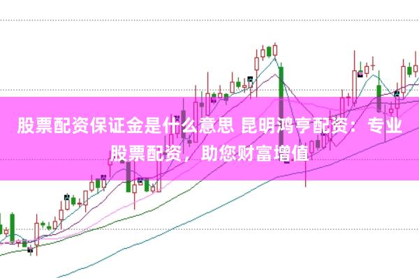 股票配资保证金是什么意思 昆明鸿亨配资：专业股票配资，助您财富增值