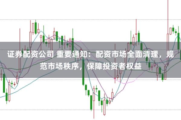 证券配资公司 重要通知：配资市场全面清理，规范市场秩序，保障投资者权益