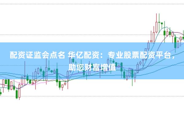 配资证监会点名 华亿配资：专业股票配资平台，助您财富增值