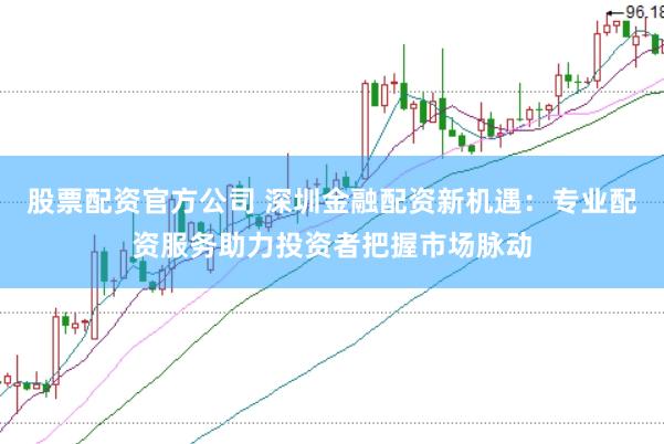 股票配资官方公司 深圳金融配资新机遇：专业配资服务助力投资者把握市场脉动