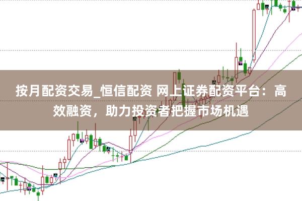 按月配资交易_恒信配资 网上证券配资平台：高效融资，助力投资者把握市场机遇