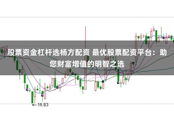 股票资金杠杆选杨方配资 最优股票配资平台：助您财富增值的明智之选