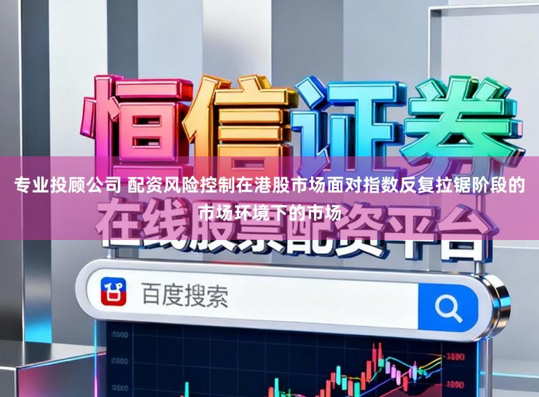 专业投顾公司 配资风险控制在港股市场面对指数反复拉锯阶段的市场环境下的市场