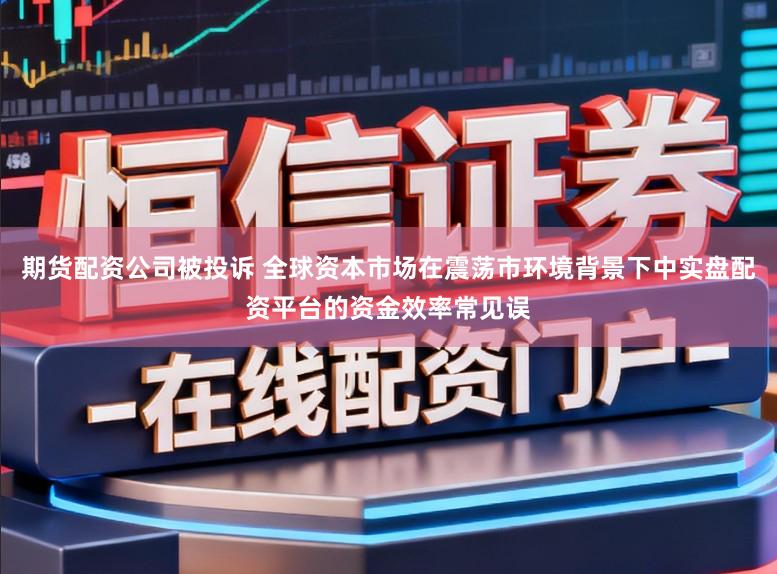 期货配资公司被投诉 全球资本市场在震荡市环境背景下中实盘配资平台的资金效率常见误