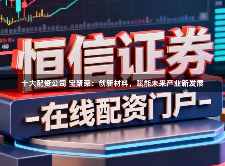 十大配资公司 宝聚荣：创新材料，赋能未来产业新发展